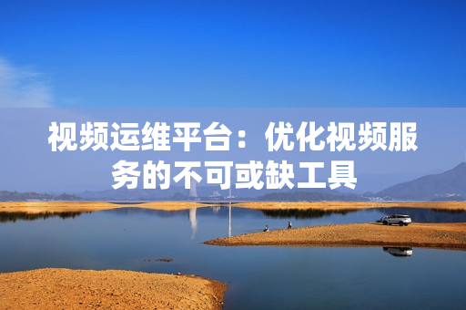 視頻運維平臺：優(yōu)化視頻服務的不可或缺工具